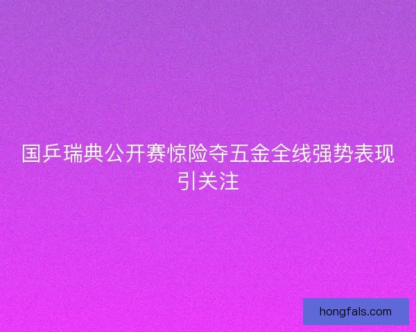 国乒瑞典公开赛惊险夺五金全线强势表现引关注